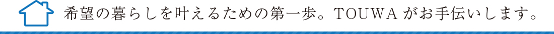 希望の暮らしを叶える為の第一歩。TOUWAがお手伝いします。