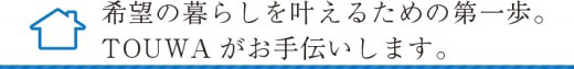 希望の暮らしを叶える為の第一歩。TOUWAがお手伝いします。